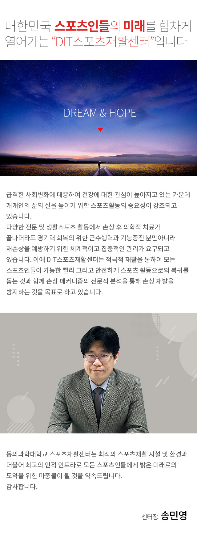 동의과학대학교 스포츠재활센터를 찾아주신 여러분 감사합니다. 여기는 대한민국 스포츠인들의 미래를 힘차게 열어가는 “DIT스포츠재활센터“입니다.
 급격한 사회변화에 대응하여 건강에 대한 관심이 높아지고 있는 가운데 개개인의 삶의 질을 높이기 위한 스포츠활동의 중요성이 강조되고 있습니다. 
다양한 전문 및 생활스포츠 활동에서 손상 후 의학적 치료가 끝나더라도 경기력 회복의 위한 근수행력과 기능증진 뿐만아니라 재손상을 예방하기 위한 체계적이고 집중적인 관리가 요구되고 있습니다. 이에 DIT스포츠재활센터는 적극적 재활을 통하여 모든 스포츠인들이 가능한 빨리 그리고 안전하게 스포츠 활동으로의 복귀를 돕는 것과 함께 손상 메커니즘의 전문적 분석을 통해 손상 재발을 방지하는 것을 목표로 하고 있습니다.
 동의과학대학교 스포츠재활센터는 최적의 스포츠재활 시설 및 환경과 더불어 최고의 인적 인프라로 모든 스포츠인들에게 밝은 미래로의 도약을 위한 마중물이 될 것을 약속드립니다.
감사합니다.